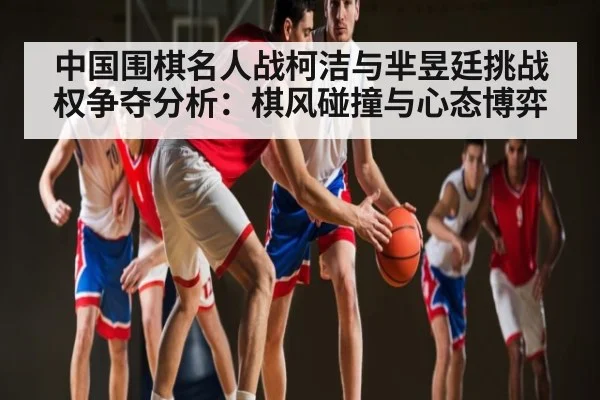 中国围棋名人战柯洁与芈昱廷挑战权争夺分析：棋风碰撞与心态博弈（NG28）